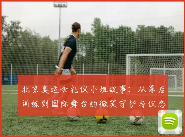 北京奥运会礼仪小姐故事：从幕后训练到国际舞台的微笑守护与仪态魅力