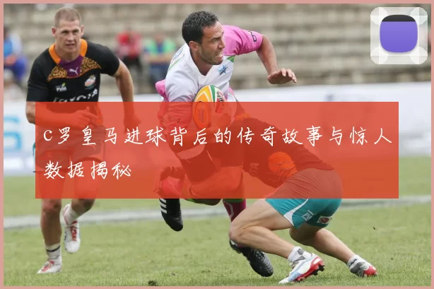 c罗皇马进球背后的传奇故事与惊人数据揭秘