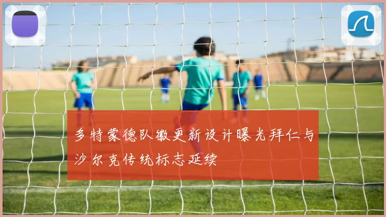 多特蒙德队徽更新设计曝光拜仁与沙尔克传统标志延续