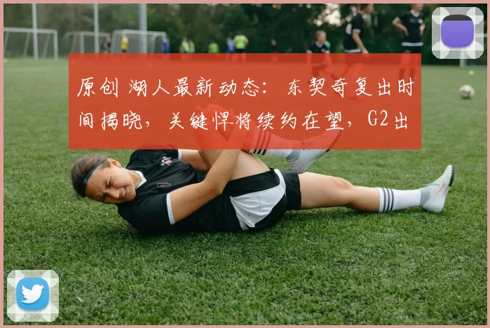 原创 湖人最新动态：东契奇复出时间揭晓，关键悍将续约在望，G2出场名单更新