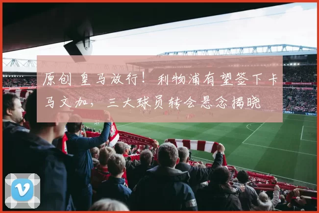 原创 皇马放行!利物浦有望签下卡马文加,三大球员转会悬念揭晓