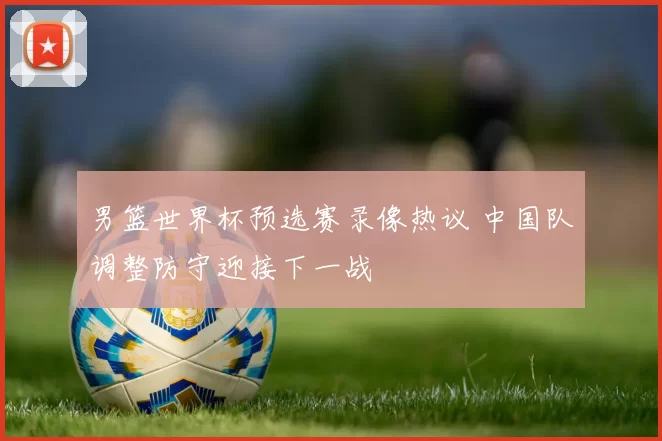 男篮世界杯预选赛录像热议 中国队调整防守迎接下一战