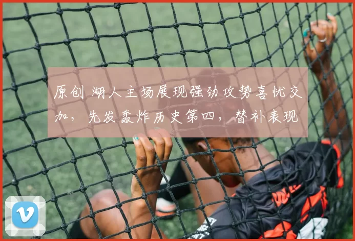 原创 湖人主场展现强劲攻势喜忧交加，先发轰炸历史第四，替补表现堪忧成隐患