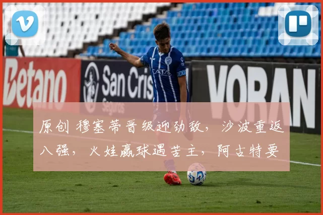 原创 穆塞蒂晋级迎劲敌，沙波重返八强，火娃赢球遇苦主，阿古特要退役