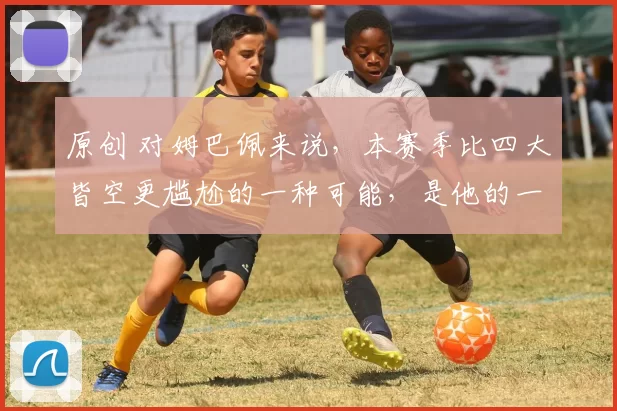 原创 对姆巴佩来说，本赛季比四大皆空更尴尬的一种可能，是他的一项个人荣誉，好像很难卫冕了