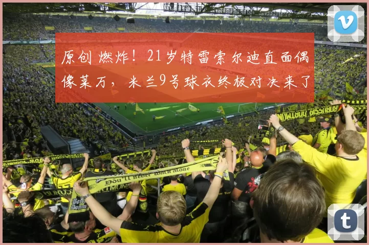 原创 燃炸！21岁特雷索尔迪直面偶像莱万，米兰9号球衣终极对决来了