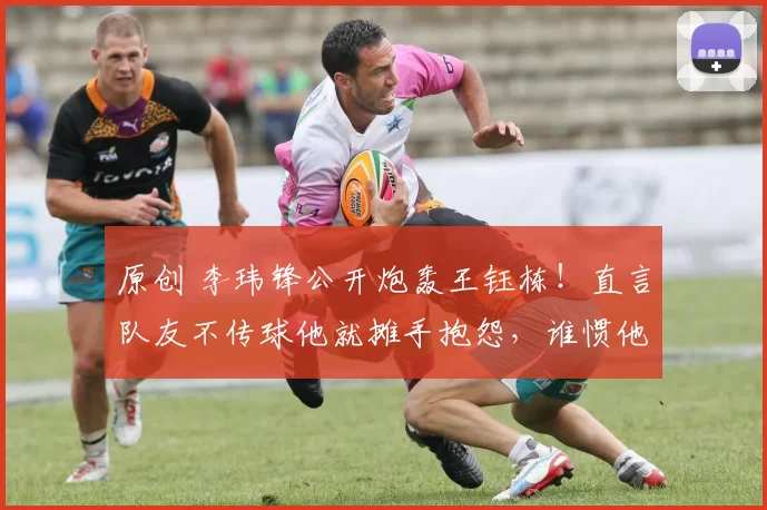 原创 李玮锋公开炮轰王钰栋！直言队友不传球他就摊手抱怨，谁惯他这种臭毛病