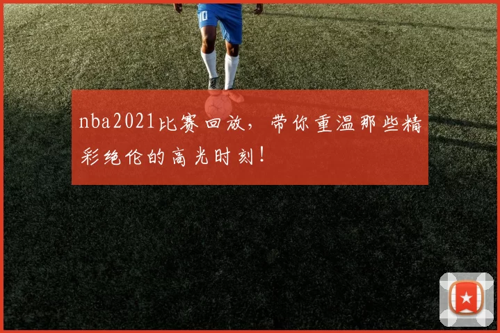 nba2021比赛回放，带你重温那些精彩绝伦的高光时刻！